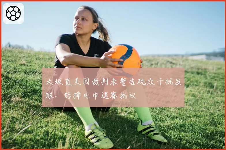 大坂直美因裁判未警告观众干扰发球,怒摔毛巾退赛抗议