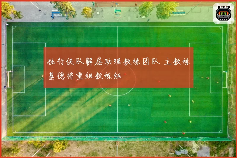 独行侠队解雇助理教练团队 主教练基德将重组教练组