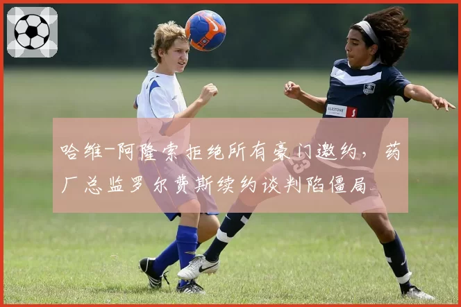哈维-阿隆索拒绝所有豪门邀约，药厂总监罗尔费斯续约谈判陷僵局
