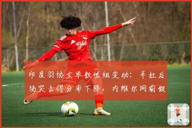 印度羽协女单教练组变动：辛杜后场突击得分率下降，内维尔网前假动作使用率提升