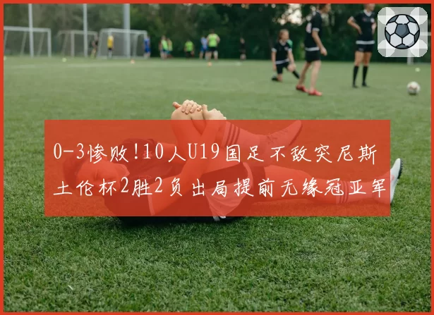0-3惨败!10人U19国足不敌突尼斯 土伦杯2胜2负出局提前无缘冠亚军