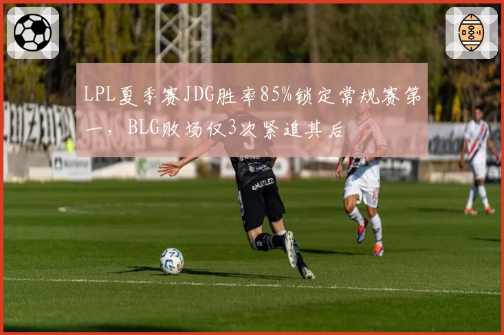 LPL夏季赛JDG胜率85%锁定常规赛第一，BLG败场仅3次紧追其后