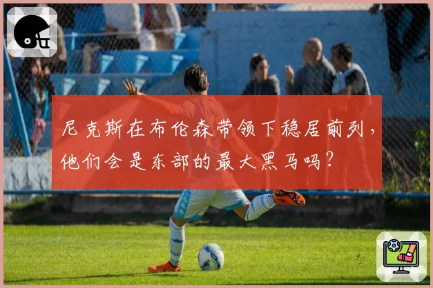 尼克斯在布伦森带领下稳居前列，他们会是东部的最大黑马吗？