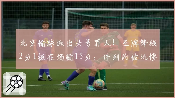 北京输球揪出头号罪人!王牌锋线2分1板在场输15分,许利民被坑惨